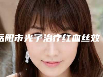 岳阳市光子治疗红血丝效医院排名top10是哪几家权威机构-岳阳市第一人民医院整形科价格及案例在线免费查询