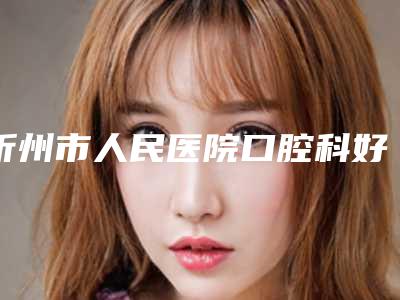 忻州市人民医院口腔科好不好-价目表医院简介 2025