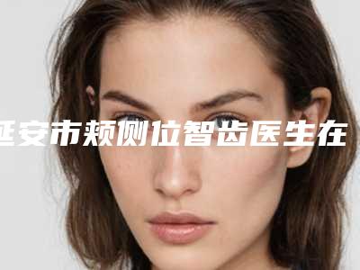 延安市颊侧位智齿医生在榜名单十强都是热门医美-延安市颊侧位智齿口腔医生