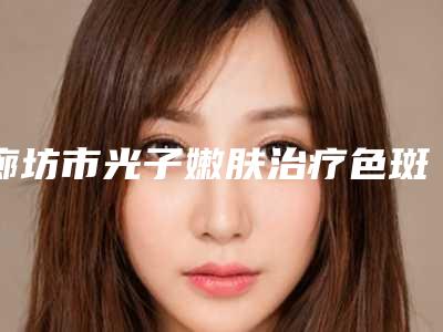 廊坊市光子嫩肤治疗色斑医院-廊坊绿音光电美容诊所实力口碑严选