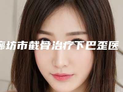 廊坊市截骨治疗下巴歪医生top10排名榜大全-尹宁北医生这份名单看了不亏
