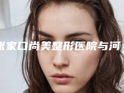 张家口尚美整形医院与河北张家口天宏美容服务中心地址在哪收费价格表
