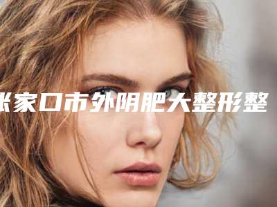 张家口市外阴肥大整形整形医院(张家口美萱医疗美容诊所均有公立整形医生上榜)