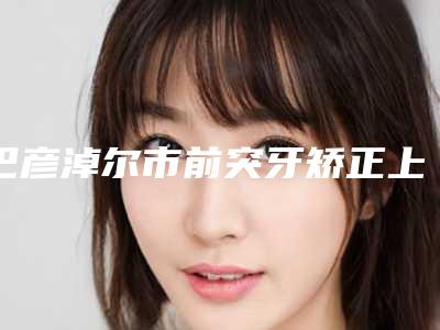 巴彦淖尔市前突牙矫正上榜名单top10强专业介绍-巴彦淖尔市前突牙矫正口腔医生