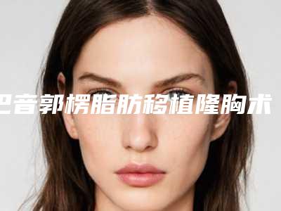 巴音郭楞脂肪移植隆胸术都怎么收费,巴音郭楞脂肪移植隆胸术报价是多少