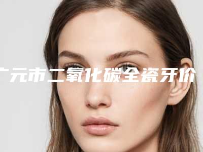 广元市二氧化碳全瓷牙价目表2025在线公示-广元市二氧化碳全瓷牙价格