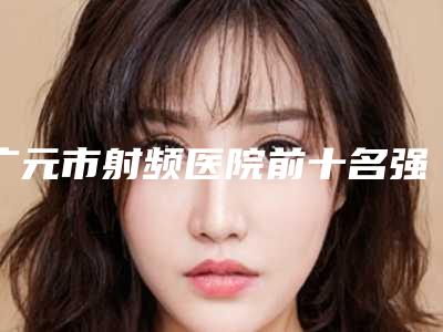 广元市射频医院前十名强榜口碑集合公开(广元医而美美华美容整形诊所公立口碑好)