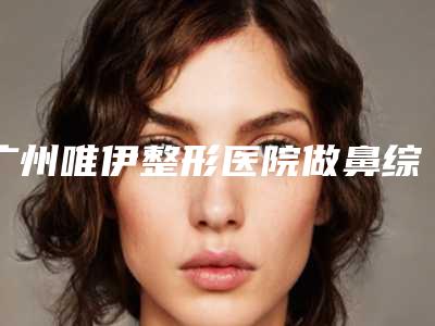 广州唯伊整形医院做鼻综合自然吗全新案例一览