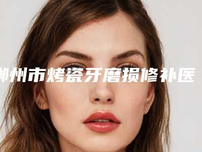 郴州市烤瓷牙磨损修补医生排名医生比较好的正规的有哪些-郴州市张常盛口腔医生
