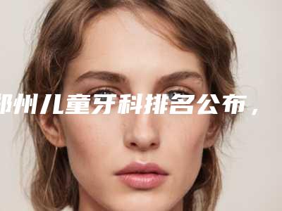 郑州儿童牙科排名公布,让您轻松找到靠谱牙医!