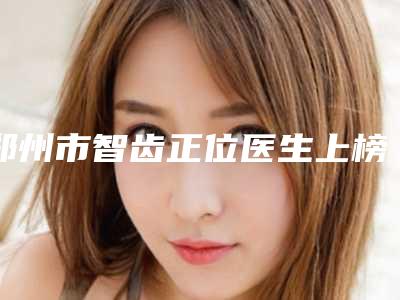 郑州市智齿正位医生上榜名单top10实力汇总-郑州市智齿正位口腔医生
