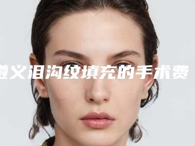 遵义泪沟纹填充的手术费用及优势_遵义泪沟纹填充的费用和哪些因素相关