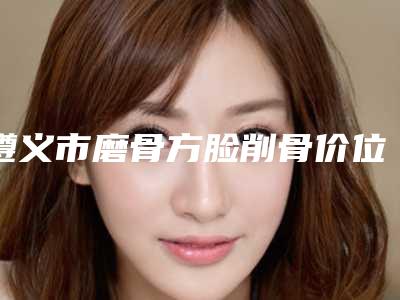 遵义市磨骨方脸削骨价位表整容(磨骨方脸削骨美容青岛做要花多少钱)