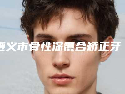 遵义市骨性深覆合矫正牙齿口腔医生在榜名单前五深得网友心-遵义市骨性深覆合矫正牙齿医生实力口碑并存