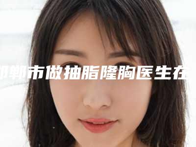 邯郸市做抽脂隆胸医生在榜清单入选医生名单公布-史振医生规模资质人气口碑数一数二