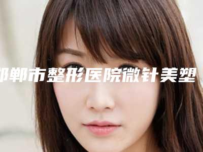 邯郸市整形医院微针美塑去皱多少钱(邯郸东美医疗美容诊所口碑实力均稳居前十)