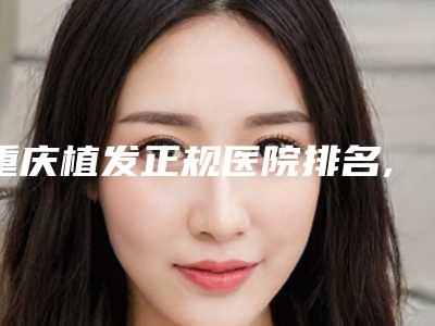 重庆植发正规医院排名,重庆市植发正规医院排名