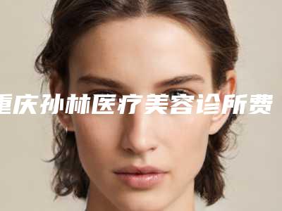 重庆孙林医疗美容诊所费用表明细2025最新分享附botox瘦脸针图案例
