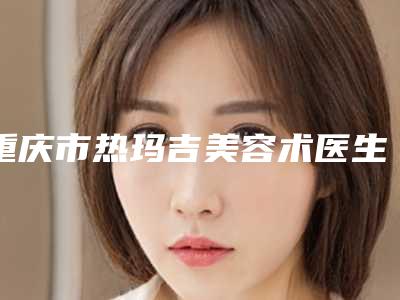 重庆市热玛吉美容术医生在榜名单前10强榜有哪几位-重庆市热玛吉美容术整形医生