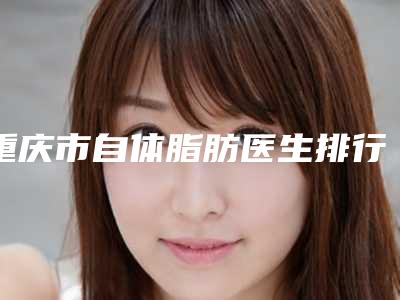 重庆市自体脂肪医生排行前十佳来啦-曾鸣整形医生备受喜爱