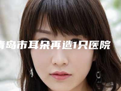 青岛市耳朵再造1只医院综合实力前十名排名榜哪家安全-青岛亚美国际医疗美容抗中心汇总口碑亲测分享