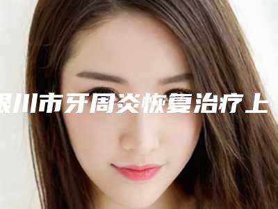 银川市牙周炎恢复治疗上榜名单前10名全新名单更新-银川市牙周炎恢复治疗口腔医生