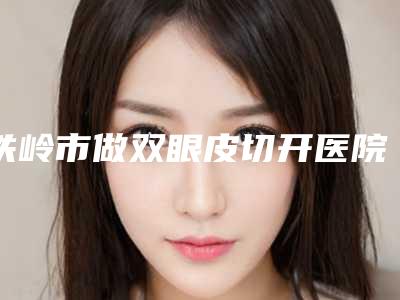 铁岭市做双眼皮切开医院排行前十位榜单发布更新-排名靠前铁岭市整形医院