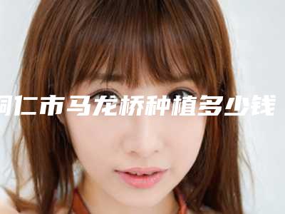 铜仁市马龙桥种植多少钱-铜仁市马龙桥种植医院上榜清单十强哪几个技术棒
