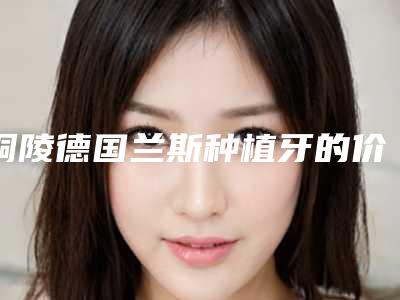 铜陵德国兰斯种植牙的价格多少