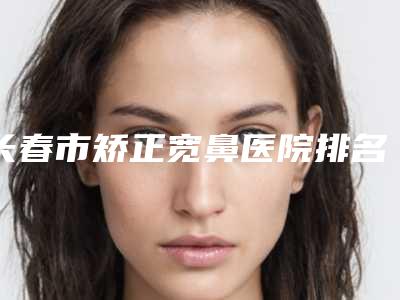 长春市矫正宽鼻医院排名十强口碑擅长测评（长春柯莲娜医学美容门诊部正规有名气）