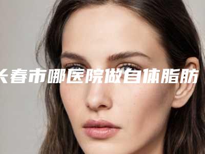 长春市哪医院做自体脂肪垫面颊-吉林大学第二医院皮肤美容科技术放心有保障