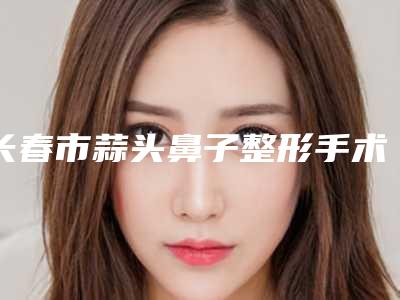 长春市蒜头鼻子整形手术价格(价目)表2025官方优惠巨献-长春市蒜头鼻子整形手术价格行情