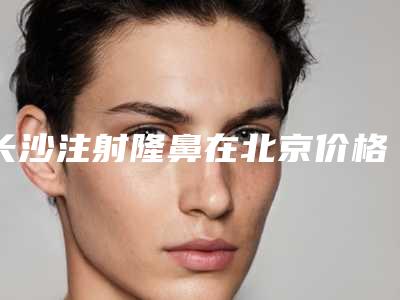 长沙注射隆鼻在北京价格大概是多少(长沙注射隆鼻术通常多少钱)