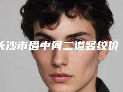 长沙市眉中间二道竖纹价格表热门项目划算曝光-长沙市眉中间二道竖纹手术有哪些费用贵不贵