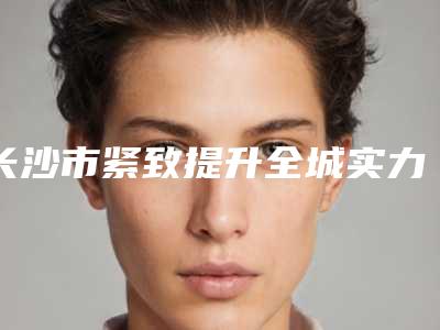 长沙市紧致提升全城实力TOP5来头不小-长沙美德思医疗美容口碑点评必看