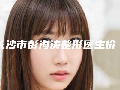 长沙市彭海涛整形医生价格收费表近期公布抢先一看