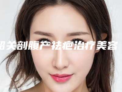 韶关剖腹产祛疤治疗美容收费怎样「韶关剖腹产祛疤治疗费用多少和哪些因素有关」
