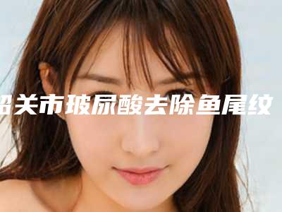 韶关市玻尿酸去除鱼尾纹医生上榜名单十强清单流出-韶关市玻尿酸去除鱼尾纹医生
