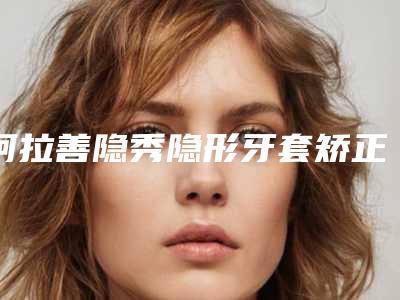 阿拉善隐秀隐形牙套矫正口碑好的医院你知道哪几个,探寻阿拉善隐秀隐形牙套矫正TOP9有资质整形医院