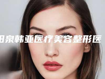 阳泉韩亚医疗美容整形医院,阳泉韩亚医疗整形门诊部哪家好
