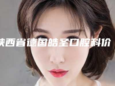 陕西省德国皓圣口腔科价格表在线预览-陕西省德国皓圣价格