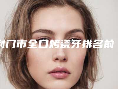 荆门市全口烤瓷牙排名前十位汇总-荆门市全口烤瓷牙口腔医生