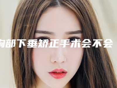 胸部下垂矫正手术会不会有风险呢_胸部下垂矫正危害是否存在