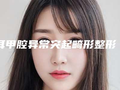 耳甲腔异常突起畸形整形医院推荐：耳甲腔异常突起畸形医院前30强墙裂推荐