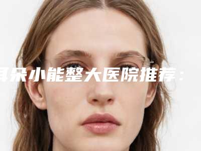 耳朵小能整大医院推荐：耳朵小能整大医院前30的名单