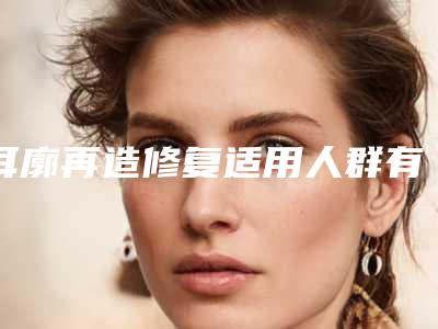 耳廓再造修复适用人群有哪些呢