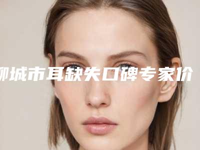 聊城市耳缺失口碑专家价格表2025公布-均价耳缺失22505元