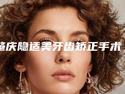 肇庆隐适美牙齿矫正手术要价格大致是多少