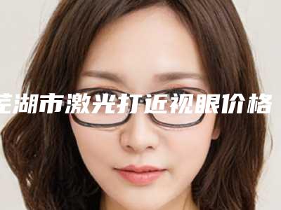 芜湖市激光打近视眼价格(价目)表2025正式发布,详细在此-芜湖市激光打近视眼手术需要价格贵吗