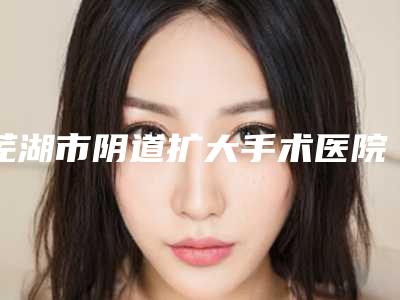 芜湖市阴道扩大手术医院在榜名单都是技术流派（芜湖市阴道扩大手术整形医院）